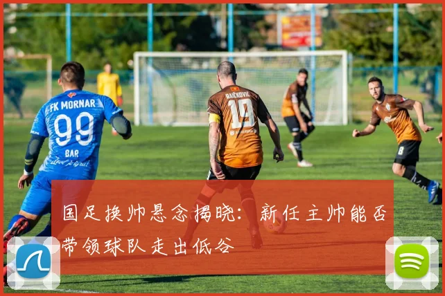 国足换帅悬念揭晓:新任主帅能否带领球队走出低谷