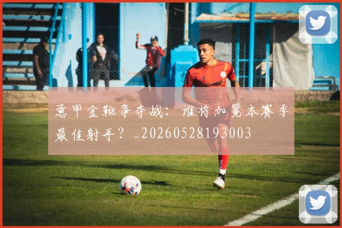 意甲金靴争夺战:谁将加冕本赛季最佳射手?_20260528193003