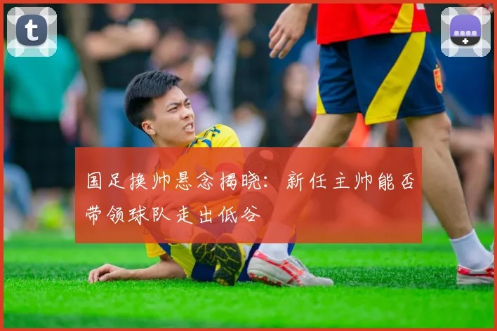 国足换帅悬念揭晓:新任主帅能否带领球队走出低谷