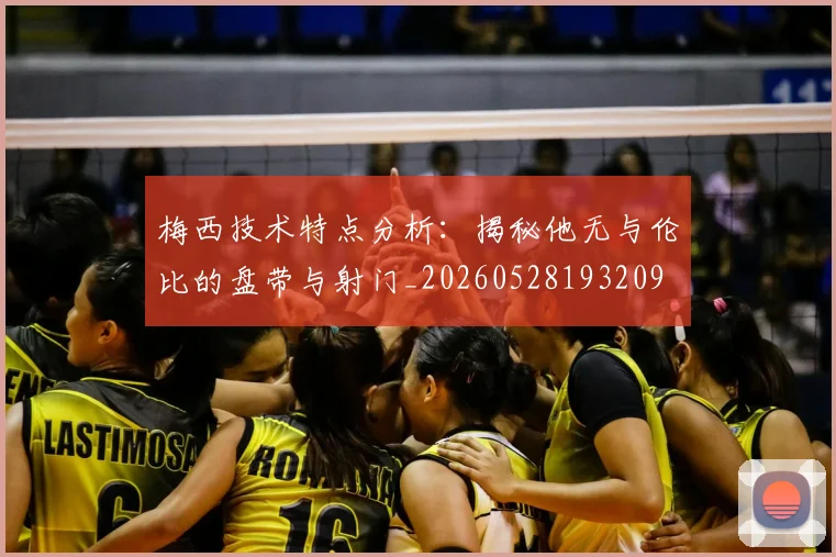 梅西技术特点分析：揭秘他无与伦比的盘带与射门_20260528193209