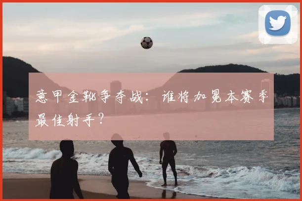 意甲金靴争夺战：谁将加冕本赛季最佳射手？