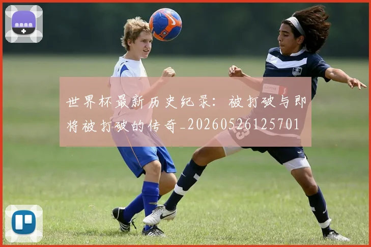 世界杯最新历史纪录：被打破与即将被打破的传奇_20260526125701